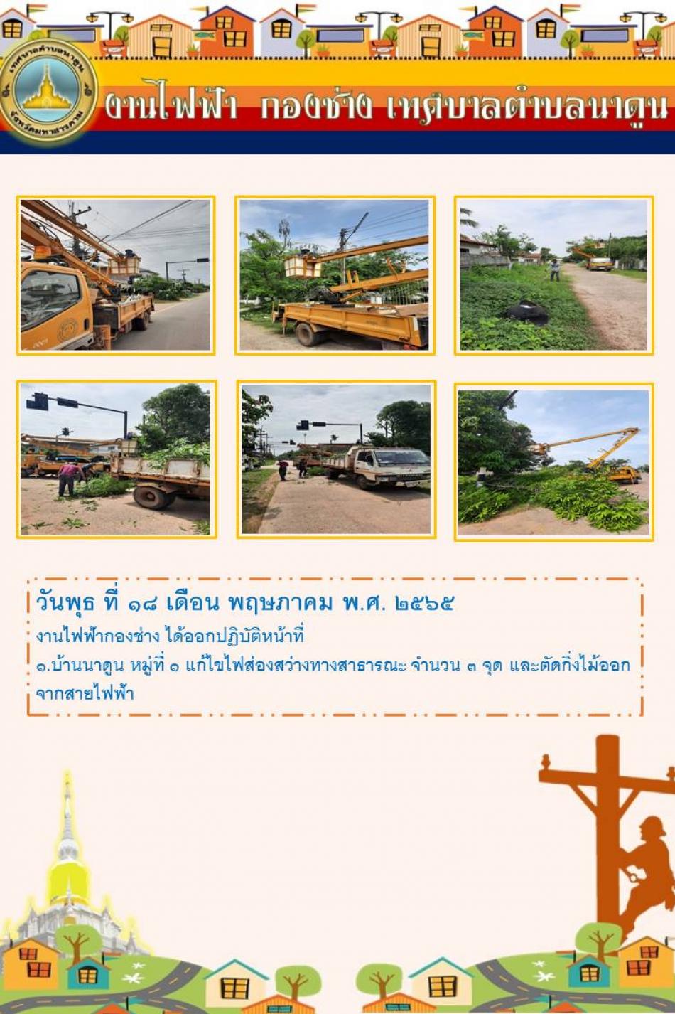 วันพุธ ที่ 18 เดือน พฤษภาคม พ.ศ. 2565 งานไฟฟ้ากองช่างเทศบาลตำบลนาดูน ได้ออกปฏิบัติหน้าที่ แก้ไขไฟส่องสว่างทางสาธารณะ และตัดกิ่งไม้ออกจากสายไฟฟ้า